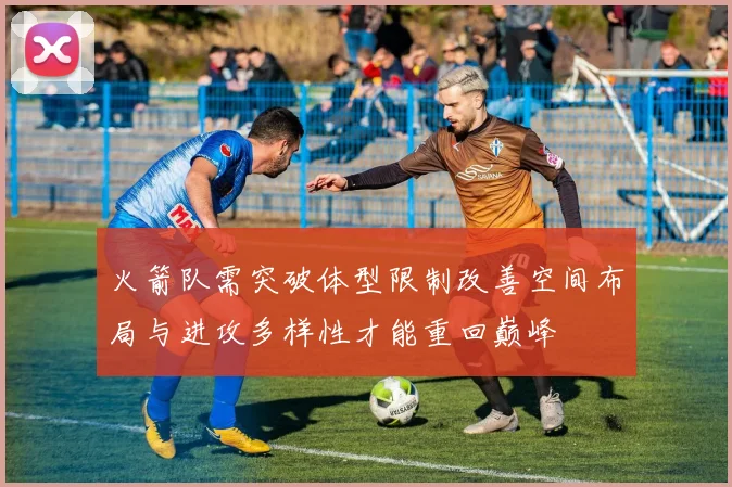 火箭队需突破体型限制改善空间布局与进攻多样性才能重回巅峰