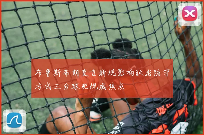 布鲁斯布朗直言新规影响狄龙防守方式三分球犯规成焦点