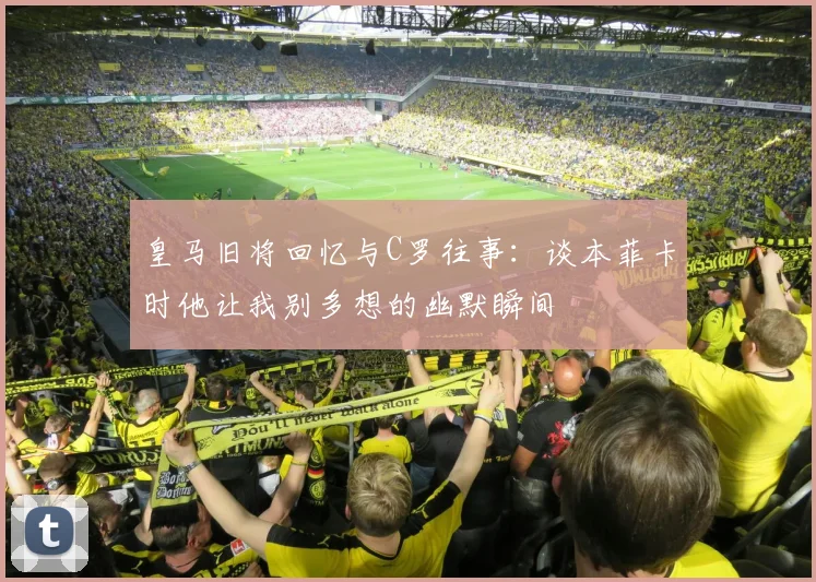 皇马旧将回忆与C罗往事：谈本菲卡时他让我别多想的幽默瞬间