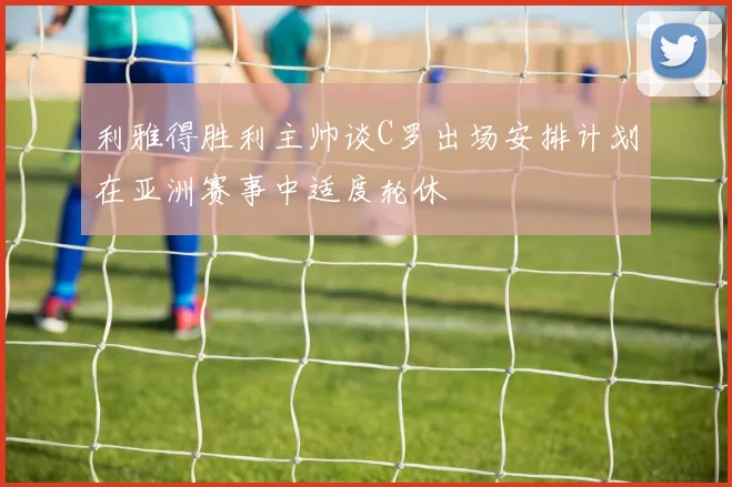 利雅得胜利主帅谈C罗出场安排计划在亚洲赛事中适度轮休