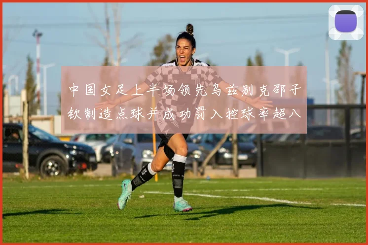 中国女足上半场领先乌兹别克邵子钦制造点球并成功罚入控球率超八成