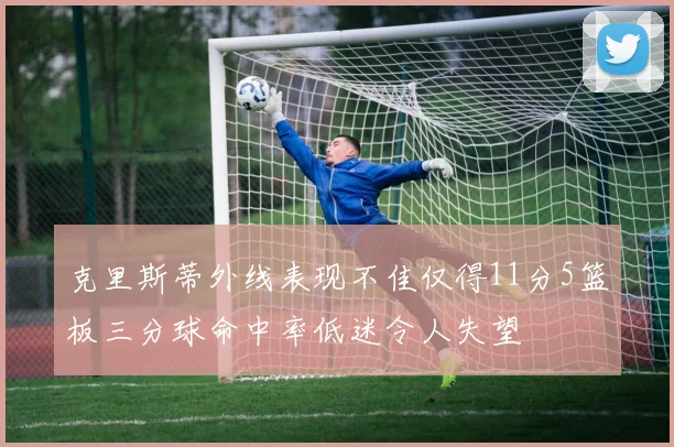克里斯蒂外线表现不佳仅得11分5篮板三分球命中率低迷令人失望