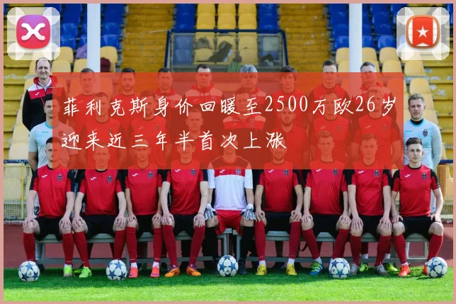 菲利克斯身价回暖至2500万欧26岁迎来近三年半首次上涨