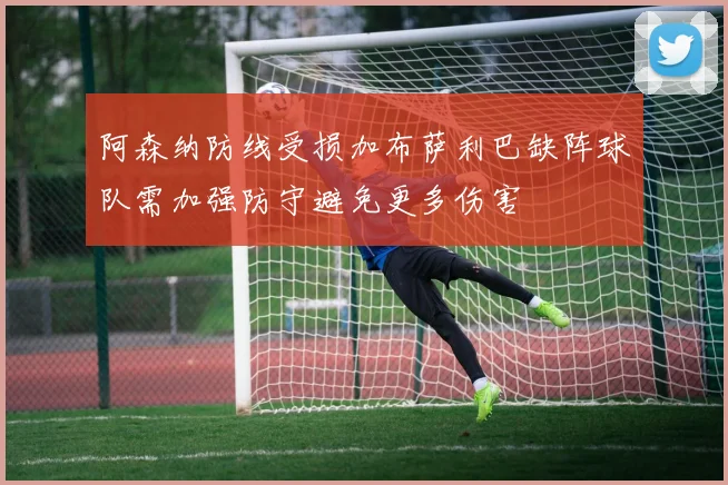 阿森纳防线受损加布萨利巴缺阵球队需加强防守避免更多伤害