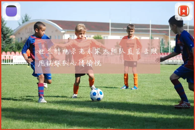 杜兰特绝杀老东家太阳队直言击败甩锅球队心情愉悦
