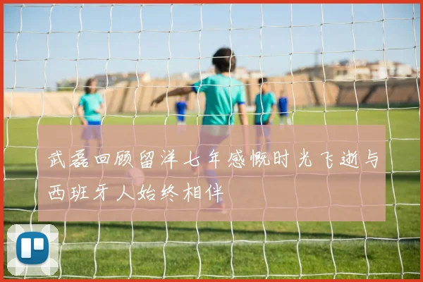 武磊回顾留洋七年感慨时光飞逝与西班牙人始终相伴