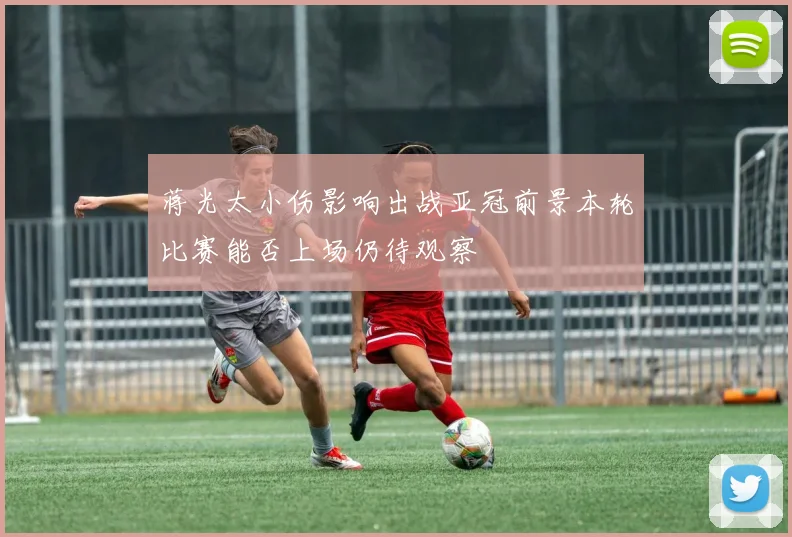 蒋光太小伤影响出战亚冠前景本轮比赛能否上场仍待观察