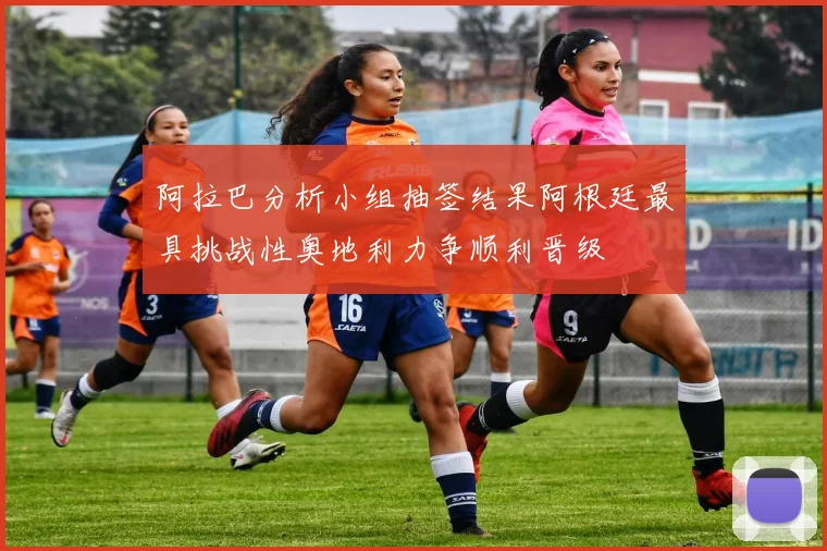 阿拉巴分析小组抽签结果阿根廷最具挑战性奥地利力争顺利晋级