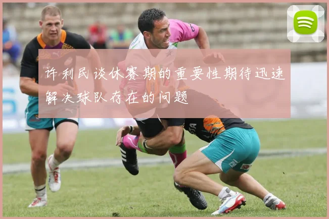 许利民谈休赛期的重要性期待迅速解决球队存在的问题