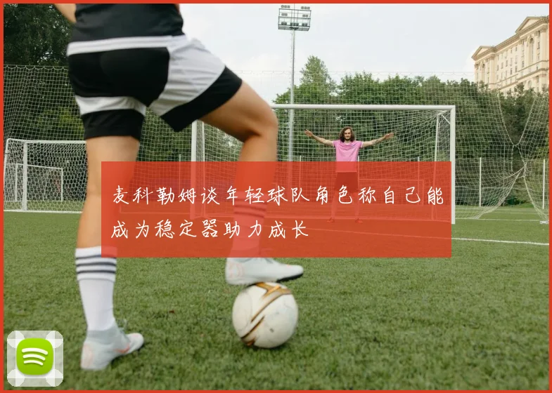 麦科勒姆谈年轻球队角色称自己能成为稳定器助力成长