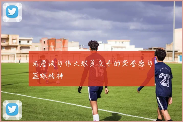 老詹谈与伟大球员交手的荣誉感与篮球精神