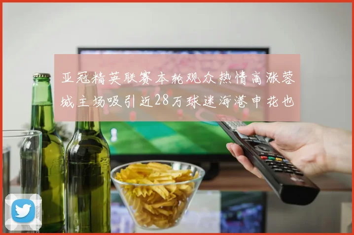 亚冠精英联赛本轮观众热情高涨蓉城主场吸引近28万球迷海港申花也超万人到场