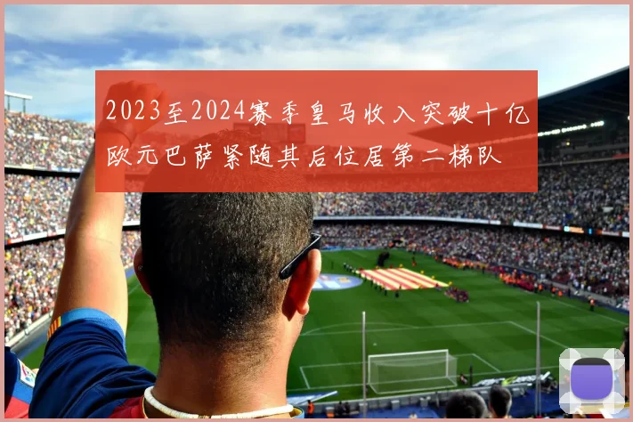 2023至2024赛季皇马收入突破十亿欧元巴萨紧随其后位居第二梯队