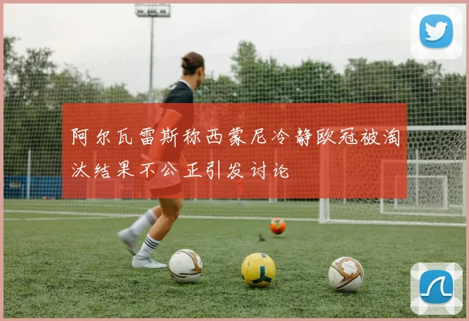 阿尔瓦雷斯称西蒙尼冷静欧冠被淘汰结果不公正引发讨论