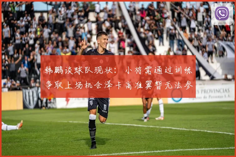 韩鹏谈球队现状：小将需通过训练争取上场机会泽卡高准翼暂无法参赛