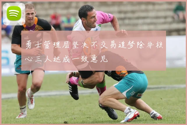 勇士管理层坚决不交易追梦除非核心三人达成一致意见