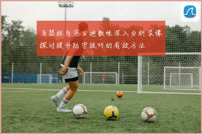 马瑟林与范甘迪教练深入分析录像探讨提升防守技巧的有效方法