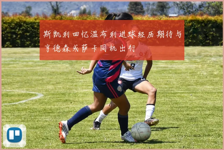 斯凯利回忆温布利进球经历期待与亨德森或萨卡同机出行