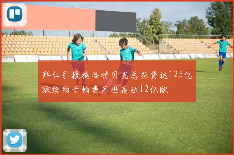 拜仁引援施洛特贝克总花费达125亿欧续约于帕费用也高达12亿欧