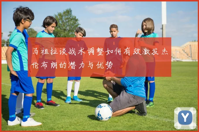 马祖拉谈战术调整如何有效激发杰伦布朗的潜力与优势