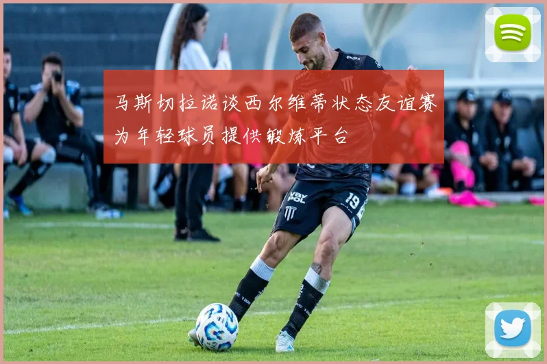 马斯切拉诺谈西尔维蒂状态友谊赛为年轻球员提供锻炼平台