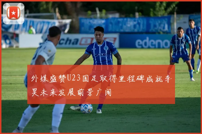 外媒盛赞U23国足取得里程碑成就李昊未来发展前景广阔