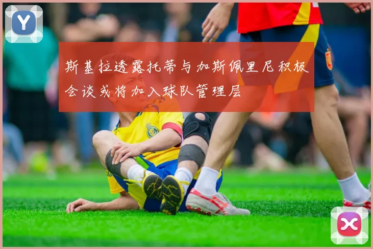 斯基拉透露托蒂与加斯佩里尼积极会谈或将加入球队管理层