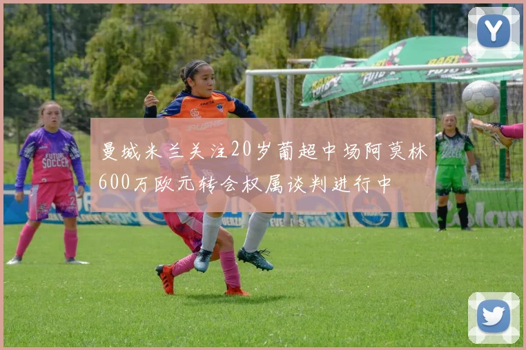 曼城米兰关注20岁葡超中场阿莫林600万欧元转会权属谈判进行中