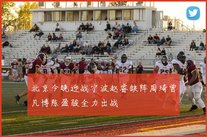 北京今晚迎战宁波赵睿缺阵周琦曾凡博陈盈骏全力出战