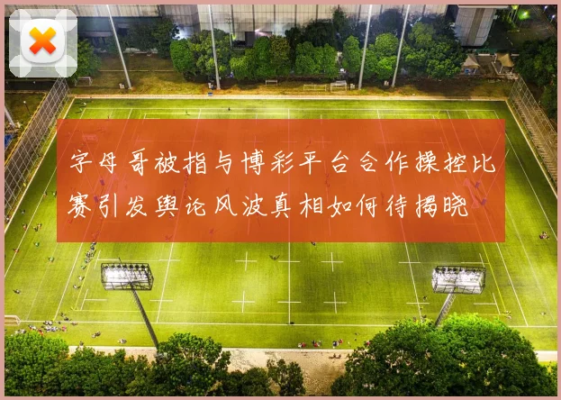 字母哥被指与博彩平台合作操控比赛引发舆论风波真相如何待揭晓