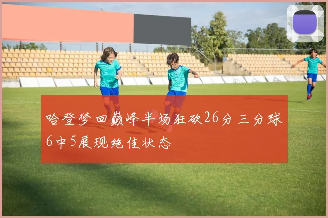 哈登梦回巅峰半场狂砍26分三分球6中5展现绝佳状态