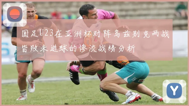 国足U23在亚洲杯对阵乌兹别克两战皆败未进球的惨淡战绩分析