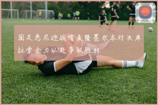 国足悉尼迎战喀麦隆墨尔本对决库拉索全力以赴争取胜利