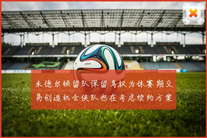 米德尔顿留队保留鸟权为休赛期交易创造机会侠队也在考虑续约方案