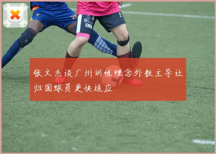 张文杰谈广州训练理念外教主导让归国球员更快适应